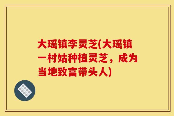 大瑶镇李灵芝(大瑶镇一村姑种植灵芝,成为当地致富带头人) 大瑶镇李灵芝(大瑶镇一村姑种植灵芝,成为当地致富带头人)