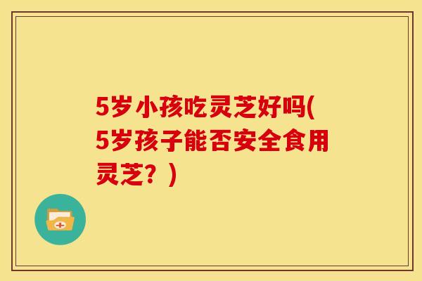 5岁小孩吃灵芝好吗(5岁孩子能否安全食用灵芝？)