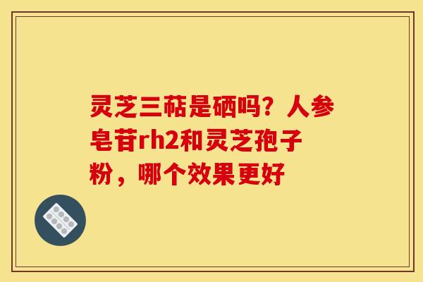 灵芝三萜是硒吗?人参皂苷rh2和灵芝孢子粉,哪个效果更好 灵芝三萜是硒吗?人参皂苷rh2和灵芝孢子粉,哪个效果更好