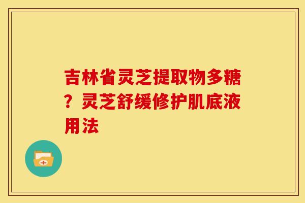 吉林省灵芝提取物多糖?灵芝舒缓修护肌底液用法 吉林省灵芝提取物多糖?灵芝舒缓修护肌底液用法