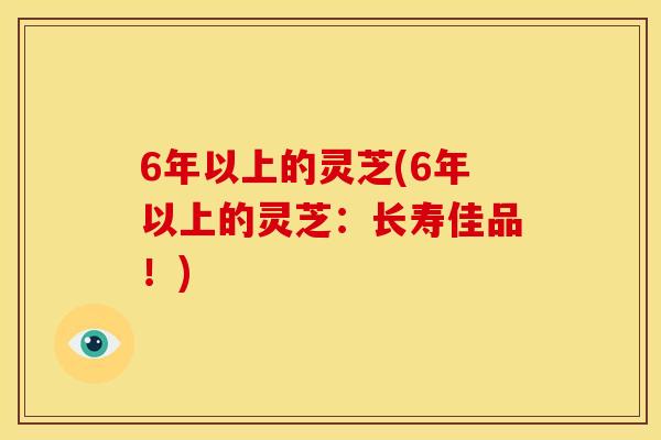 6年以上的灵芝(6年以上的灵芝:长寿佳品!) 6年以上的灵芝(6年以上的灵芝:长寿佳品!)