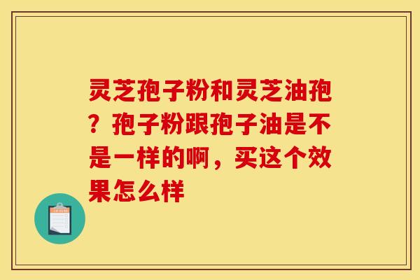 灵芝孢子粉和灵芝油孢?孢子粉跟孢子油是不是一样的啊,买这个效果怎么样 灵芝孢子粉和灵芝油孢?孢子粉跟孢子油是不是一样的啊,买这个效果怎么样