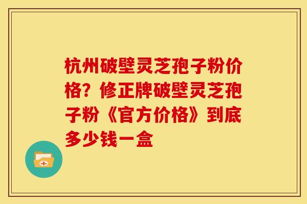 杭州破壁灵芝孢子粉价格?修正牌破壁灵芝孢子粉《官方价格》到底多少钱一盒 杭州破壁灵芝孢子粉价格?修正牌破壁灵芝孢子粉《官方价格》到底多少钱一盒