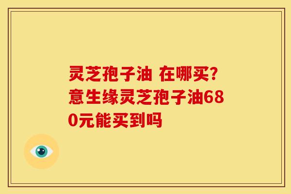 灵芝孢子油 在哪买？意生缘灵芝孢子油680元能买到吗