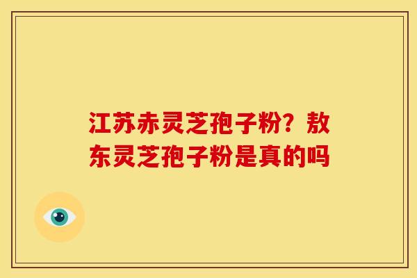 江苏赤灵芝孢子粉?敖东灵芝孢子粉是真的吗 江苏赤灵芝孢子粉?敖东灵芝孢子粉是真的吗