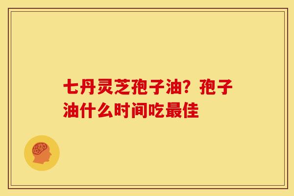 七丹灵芝孢子油?孢子油什么时间吃佳 七丹灵芝孢子油?孢子油什么时间吃佳