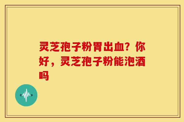 灵芝孢子粉胃出?你好,灵芝孢子粉能泡酒吗 灵芝孢子粉胃出?你好,灵芝孢子粉能泡酒吗