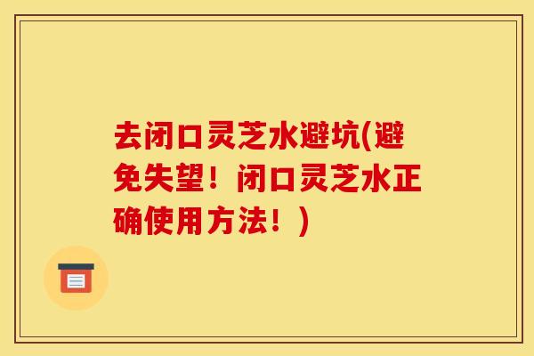 去闭口灵芝水避坑(避免失望!闭口灵芝水正确使用方法!) 去闭口灵芝水避坑(避免失望!闭口灵芝水正确使用方法!)