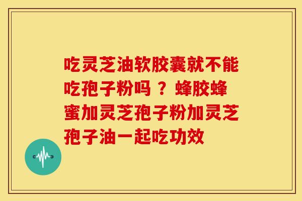 吃灵芝油软胶囊就不能吃孢子粉吗 ?蜂胶蜂蜜加灵芝孢子粉加灵芝孢子油一起吃功效 吃灵芝油软胶囊就不能吃孢子粉吗 ?蜂胶蜂蜜加灵芝孢子粉加灵芝孢子油一起吃功效