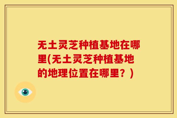 无土灵芝种植基地在哪里(无土灵芝种植基地的地理位置在哪里?) 无土灵芝种植基地在哪里(无土灵芝种植基地的地理位置在哪里?)