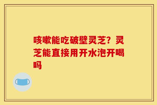 能吃破壁灵芝?灵芝能直接用开水泡开喝吗 能吃破壁灵芝?灵芝能直接用开水泡开喝吗