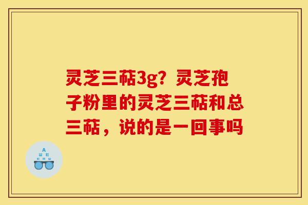 灵芝三萜3g?灵芝孢子粉里的灵芝三萜和总三萜,说的是一回事吗 灵芝三萜3g?灵芝孢子粉里的灵芝三萜和总三萜,说的是一回事吗