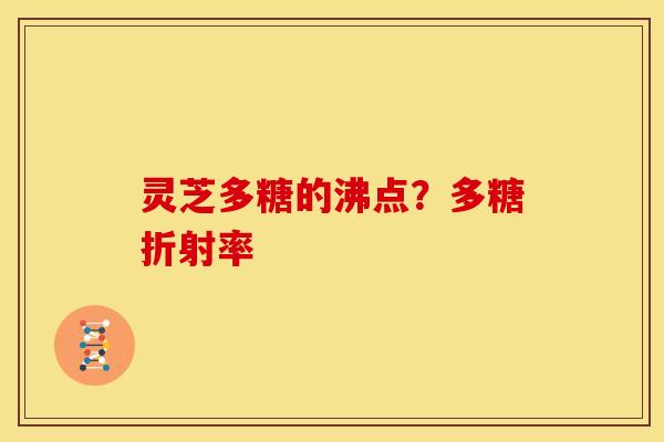 灵芝多糖的沸点?多糖折射率 灵芝多糖的沸点?多糖折射率