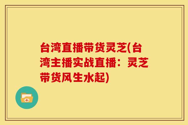 台湾直播带货灵芝(台湾主播实战直播:灵芝带货风生水起) 台湾直播带货灵芝(台湾主播实战直播:灵芝带货风生水起)