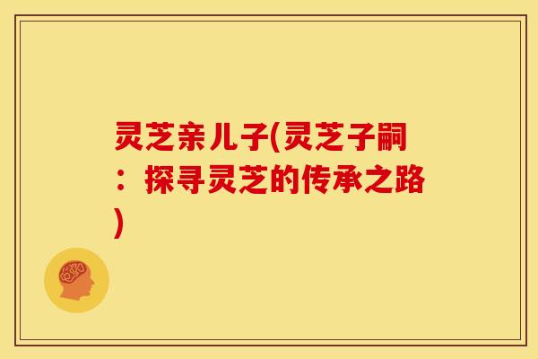 灵芝亲儿子(灵芝子嗣:探寻灵芝的传承之路) 灵芝亲儿子(灵芝子嗣:探寻灵芝的传承之路)