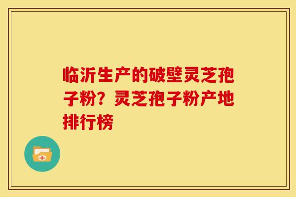 临沂生产的破壁灵芝孢子粉？灵芝孢子粉产地排行榜