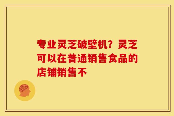 专业灵芝破壁机?灵芝可以在普通销售食品的店铺销售不 专业灵芝破壁机?灵芝可以在普通销售食品的店铺销售不