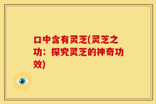 口中含有灵芝(灵芝之功:探究灵芝的神奇功效) 口中含有灵芝(灵芝之功:探究灵芝的神奇功效)