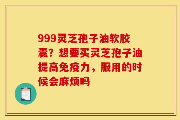 999灵芝孢子油软胶囊？想要买灵芝孢子油提高免疫力，服用的时候会麻烦吗