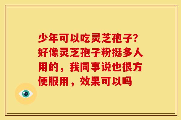 少年可以吃灵芝孢子?好像灵芝孢子粉挺多人用的,我同事说也很方便服用,效果可以吗 少年可以吃灵芝孢子?好像灵芝孢子粉挺多人用的,我同事说也很方便服用,效果可以吗