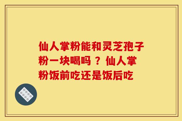 仙人掌粉能和灵芝孢子粉一块喝吗 ?仙人掌粉饭前吃还是饭后吃 仙人掌粉能和灵芝孢子粉一块喝吗 ?仙人掌粉饭前吃还是饭后吃