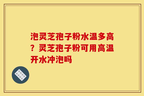 泡灵芝孢子粉水温多高？灵芝孢子粉可用高温开水冲泡吗