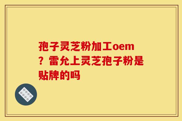 孢子灵芝粉加工oem?雷允上灵芝孢子粉是贴牌的吗 孢子灵芝粉加工oem?雷允上灵芝孢子粉是贴牌的吗