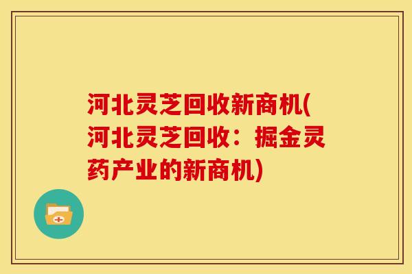 河北灵芝回收新商机(河北灵芝回收:掘金灵药产业的新商机) 河北灵芝回收新商机(河北灵芝回收:掘金灵药产业的新商机)