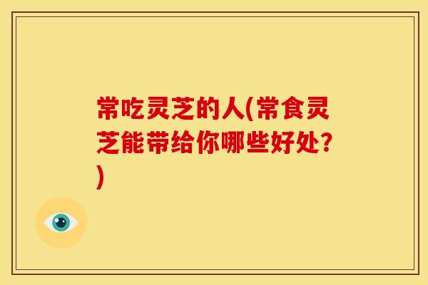 常吃灵芝的人(常食灵芝能带给你哪些好处？)