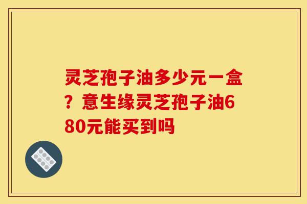 灵芝孢子油多少元一盒?意生缘灵芝孢子油680元能买到吗 灵芝孢子油多少元一盒?意生缘灵芝孢子油680元能买到吗