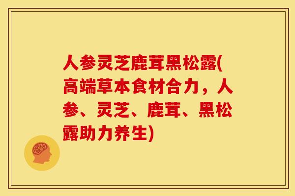 人参灵芝鹿茸黑松露(高端草本食材合力,人参、灵芝、鹿茸、黑松露助力养生) 人参灵芝鹿茸黑松露(高端草本食材合力,人参、灵芝、鹿茸、黑松露助力养生)