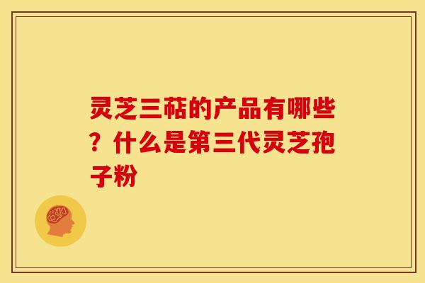 灵芝三萜的产品有哪些?什么是第三代灵芝孢子粉 灵芝三萜的产品有哪些?什么是第三代灵芝孢子粉