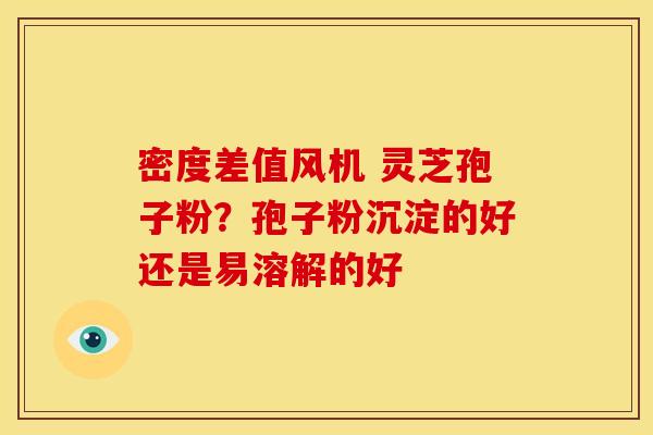 密度差值风机 灵芝孢子粉？孢子粉沉淀的好还是易溶解的好