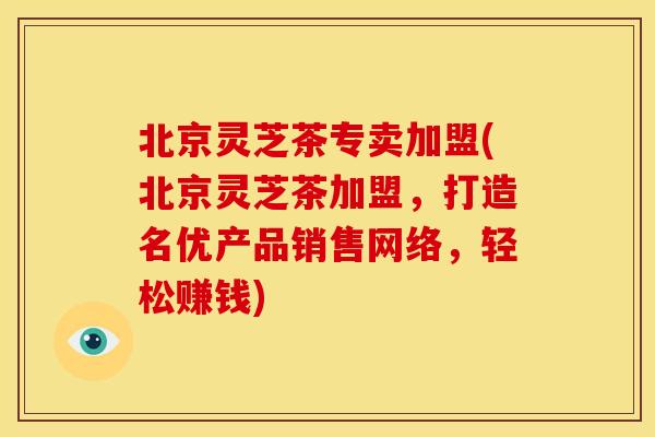 北京灵芝茶专卖加盟(北京灵芝茶加盟,打造名优产品销售网络,轻松赚钱) 北京灵芝茶专卖加盟(北京灵芝茶加盟,打造名优产品销售网络,轻松赚钱)