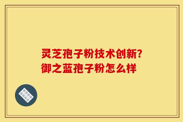灵芝孢子粉技术创新?御之蓝孢子粉怎么样 灵芝孢子粉技术创新?御之蓝孢子粉怎么样
