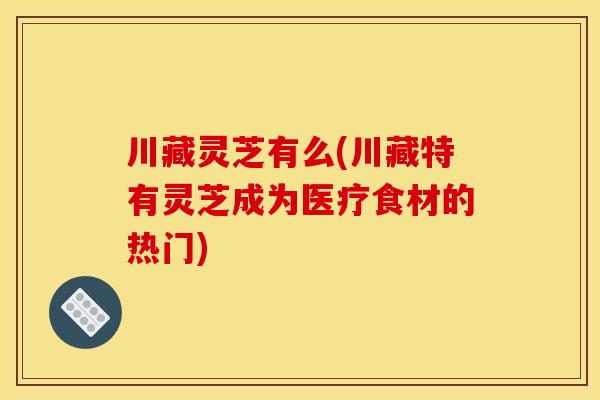 川藏灵芝有么(川藏特有灵芝成为医疗食材的热门) 川藏灵芝有么(川藏特有灵芝成为医疗食材的热门)