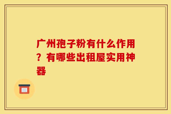 广州孢子粉有什么作用?有哪些出租屋实用神器 广州孢子粉有什么作用?有哪些出租屋实用神器