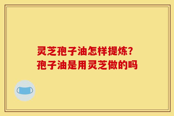 灵芝孢子油怎样提炼?孢子油是用灵芝做的吗 灵芝孢子油怎样提炼?孢子油是用灵芝做的吗
