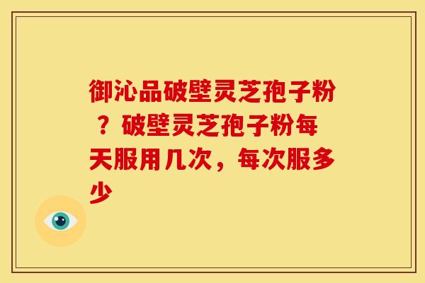 御沁品破壁灵芝孢子粉 ?破壁灵芝孢子粉每天服用几次,每次服多少 御沁品破壁灵芝孢子粉 ?破壁灵芝孢子粉每天服用几次,每次服多少