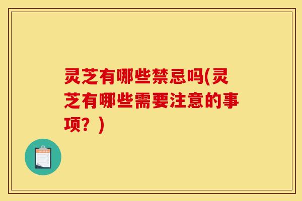 灵芝有哪些禁忌吗(灵芝有哪些需要注意的事项？)