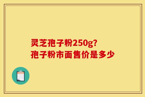 灵芝孢子粉250g?孢子粉市面售价是多少 灵芝孢子粉250g?孢子粉市面售价是多少