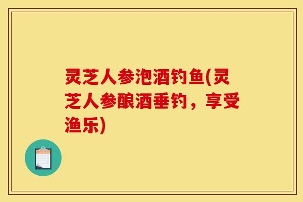 灵芝人参泡酒钓鱼(灵芝人参酿酒垂钓,享受渔乐) 灵芝人参泡酒钓鱼(灵芝人参酿酒垂钓,享受渔乐)