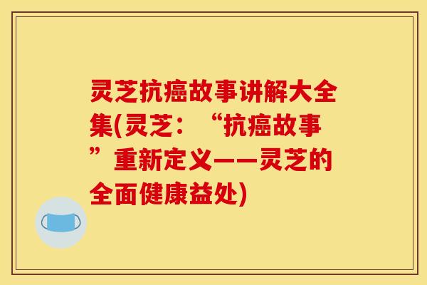 灵芝抗故事讲解大全集(灵芝：“抗故事”重新定义——灵芝的全面健康益处)