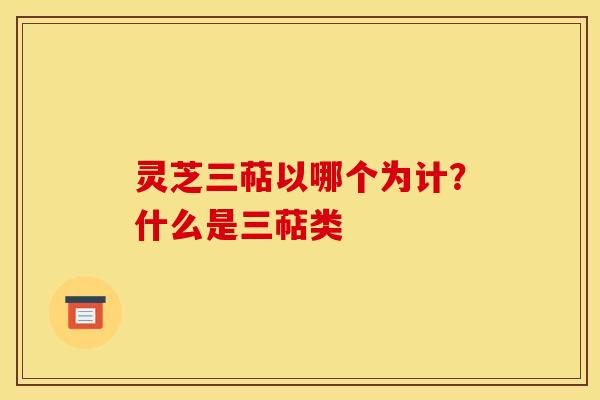 灵芝三萜以哪个为计?什么是三萜类 灵芝三萜以哪个为计?什么是三萜类