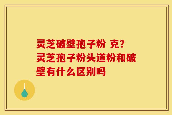 灵芝破壁孢子粉 克?灵芝孢子粉头道粉和破壁有什么区别吗 灵芝破壁孢子粉 克?灵芝孢子粉头道粉和破壁有什么区别吗