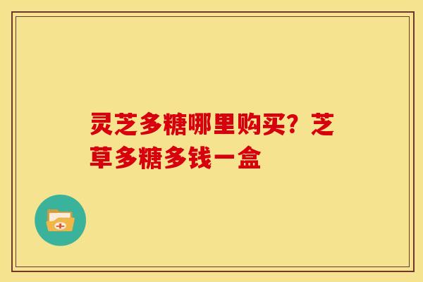 灵芝多糖哪里购买?芝草多糖多钱一盒 灵芝多糖哪里购买?芝草多糖多钱一盒
