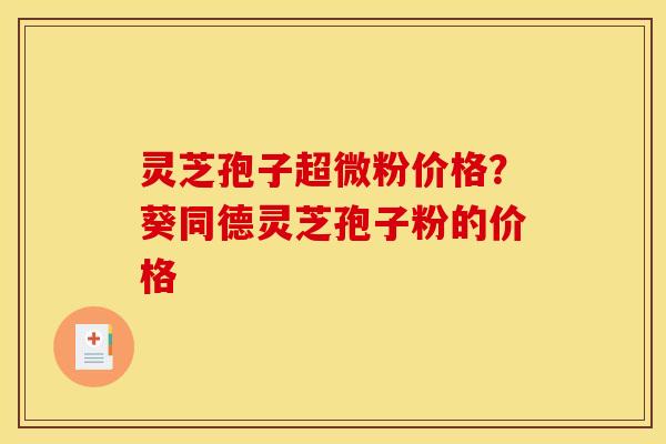 灵芝孢子超微粉价格?葵同德灵芝孢子粉的价格 灵芝孢子超微粉价格?葵同德灵芝孢子粉的价格