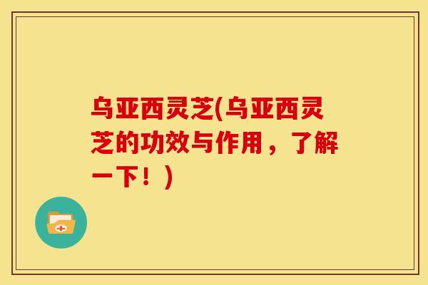 乌亚西灵芝(乌亚西灵芝的功效与作用，了解一下！)