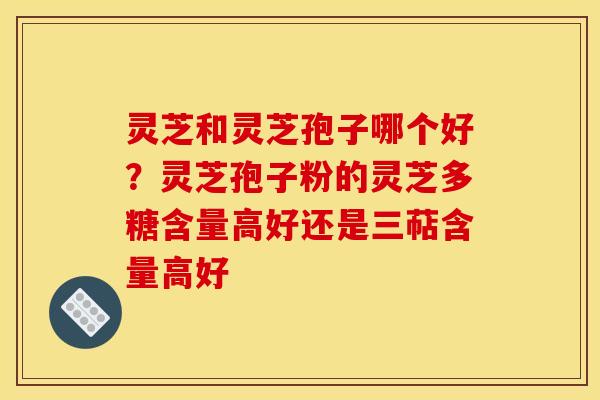 灵芝和灵芝孢子哪个好？灵芝孢子粉的灵芝多糖含量高好还是三萜含量高好