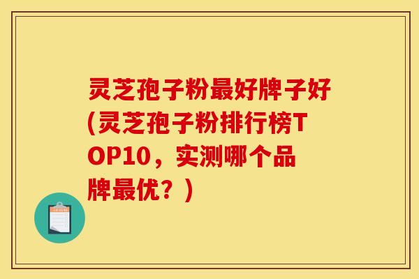 灵芝孢子粉好牌子好(灵芝孢子粉排行榜TOP10,实测哪个品牌优?) 灵芝孢子粉好牌子好(灵芝孢子粉排行榜TOP10,实测哪个品牌优?)